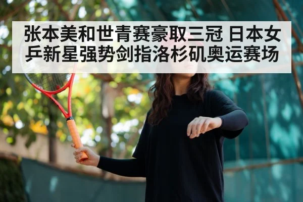 张本美和世青赛豪取三冠 日本女乒新星强势剑指洛杉矶奥运赛场