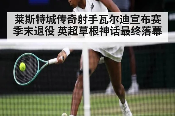 莱斯特城传奇射手瓦尔迪宣布赛季末退役 英超草根神话最终落幕